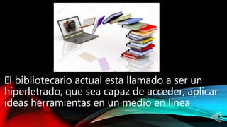 El bibliotecario actual esta llamado a ser un
hiperletrado, que sea capaz de acceder, aplicar
ideas herramientas en un medio en línea
 