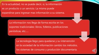 En la actualidad, no se puede decir, si, la información
es un producto o un servicio. La misma puede
expandirse para ingresar mas información a su sistema.
La información nos llega de forma escrita en los
soportes tradicionales: libros, folletos, publicaciones
periódicas, etc.….
La tecnología llego para quedarse y su intervención
en la sociedad de la información cambio los métodos,
los sistemas de consumo y producción documentaria.
 