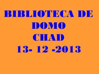BIBLIOTECA DE
     DOMO
     CHAD
  13- 12 -2013
 