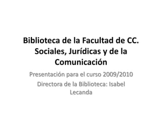 Biblioteca de la Facultad de CC. Sociales, Jurídicas y de la Comunicación Presentación para el curso 2009/2010 Directora de la Biblioteca: Isabel Lecanda 