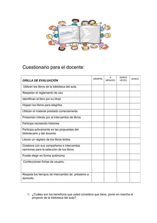 Cuestionario para el docente:
1- ¿Cuáles son los beneficios que usted considera que tiene, poner en marcha el
proyecto de la biblioteca del aula?
GRILLA DE EVALUACIÓN
SIEMPRE
A
MENUDO
RARAS
VECES
NUNCA
Utilizan los libros de la biblioteca del aula.
Respetan el reglamento de uso
Identifican el libro por su título
Hojean los libros para elegirlos
Utilizan el material prestado correctamente
Presentan interés por el intercambio de libros
Participa recreando historias
Participa activamente en las propuestas del
bibliotecario y del docente
Llevan un registro de los libros leídos
Colabora con sus compañeros e intercambia
opiniones para la selección de los libros
Puede elegir en forma autónoma
Confeccionan fichas de usuario.
Respeta los tiempos de intercambio de préstamo a
domicilio
 