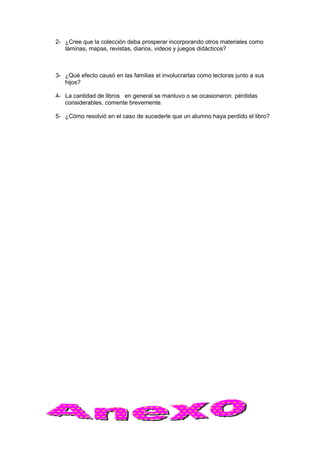 2- ¿Cree que la colección deba prosperar incorporando otros materiales como
láminas, mapas, revistas, diarios, videos y juegos didácticos?
3- ¿Qué efecto causó en las familias el involucrarlas como lectoras junto a sus
hijos?
4- La cantidad de libros en general se mantuvo o se ocasionaron pérdidas
considerables, comente brevemente.
5- ¿Cómo resolvió en el caso de sucederle que un alumno haya perdido el libro?
 