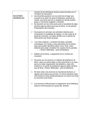ACCIONES
GENERALES
armado de las bibliotecas áulicas proporcionados por el
ministerio de educación
• Las docentes pautaran con sus alumnos el lugar que
ocupará en el salón de clase la biblioteca, teniendo en
cuenta que tiene que ser un espacio en donde puedan
pasar un momento acogedor y divertido
• Se discutirá con los niños acerca de la necesidad de dejar
escritos algunos datos para que los libros no se pierdan.
Presentación del inventario
• Se propone en principio una actividad colectiva para
comprender la modalidad de trabajo: un niño copia en el
panel de inventario los datos del libro con el aporte de
información que ofrece el grupo.
• Los niños exploran y analizan las tapas, portadas,
contratapas, los índices y otros elementos de los textos,
para que puedan identificar datos como: título, autor,
editorial para poder completar los cuadros de los paneles
o ( Anexo: Materiales para la biblioteca)
• Sellado de los libros y asignación de un número de
inventario
• Se pauta con los alumnos un sistema de préstamos de
libros, cada uno podrá elegir un libro para llevar a su casa,
para una mejor organización del préstamo, cada niño
anotara en un panel de préstamos algunos datos del libro
que se lleva. ( Anexo: Materiales para la biblioteca)
• Se hará notar a los alumnos la importancia de llevar un
registro de los libros que se leen, en forma individual cada
niño tendrá su ficha (confeccionada por el mismo) con todo
su recorrido como lector.
• Los alumnos confeccionaran el reglamento de la biblioteca
áulica en forma grupal con ayuda del docente
 
