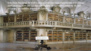 O Palácio Nacional de Mafra possui uma das mais importantes bibliotecas
portuguesas, com um valioso património de aproximadamente 36.000
volumes, verdadeiro arquivo do Saber.
 