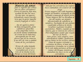 Muerto de amor                  Sólo por los corredores las cuatro
¿Qué es aquello que reluce     luces clamaban con el furor de San
  por los altos corredores?                     Jorge.
Cierra la puerta, hijo mío,    Tristes mujeres del valle bajaban su
  acaban de dar las once.      sangre de hombre, tranquila de flor
  En mis ojos, sin querer,      cortada y amarga de muslo joven.
relumbran cuatro faroles.        Viejas mujeres del río lloraban al
 Será que la gente aquella            pie del monte, un minuto
 estará fregando el cobre.         intransitable de cabelleras y
               *                nombres. Fachadas de cal, ponían
    Ajo de agónica plata           cuadrada y blanca la noche.
 la luna menguante, pone            Serafines y gitanos tocaban
    cabelleras amarillas        acordeones. Madre, cuando yo me
   a las amarillas torres.      muera, que se enteren los señores.
La noche llama temblando        Pon telegramas azules que vayan
 al cristal de los balcones,              del Sur al Norte.
   perseguida por los mil         Siete gritos, siete sangres, siete
 perros que no la conocen,        adormideras dobles, quebraron
y un olor de vino y ámbar      opacas lunas en los oscuros salones.
  viene de los corredores.          Lleno de manos cortadas y
               *                 coronitas de flores, el mar de los
   Brisas de caña mojada        juramentos resonaba, no sé donde.
 y rumor de viejas voces,        Y el cielo daba portazos al brusco
   resonaban por el arco            rumor del bosque, mientras
  roto de la media noche.         clamaban las luces en los altos
 Bueyes y rosas dormían.                      corredores.


                                                           Siguiente 
 