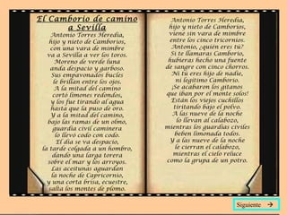 El Camborio de camino                Antonio Torres Heredia,
      a Sevilla                     hijo y nieto de Camborios,
     Antonio Torres Heredia,        viene sin vara de mimbre
    hijo y nieto de Camborios,      entre los cinco tricornios.
     con una vara de mimbre          Antonio, ¿quién eres tú?
   va a Sevilla a ver los toros.     Si te llamaras Camborio,
       Moreno de verde luna         hubieras hecho una fuente
     anda despacio y garboso.      de sangre con cinco chorros.
     Sus empavonados bucles          Ni tú eres hijo de nadie,
      le brillan entre los ojos.       ni legítimo Camborio.
      A la mitad del camino          ¡Se acabaron los gitanos
      cortó limones redondos,      que iban por el monte solos!
     y los fue tirando al agua       Están los viejos cuchillos
     hasta que la puso de oro.        tiritando bajo el polvo.
     Y a la mitad del camino,        A las nueve de la noche
   bajo las ramas de un olmo,           lo llevan al calabozo,
      guardia civil caminera       mientras los guardias civiles
       lo llevó codo con codo.        beben limonada todos.
        El día se va despacio,      Y a las nueve de la noche
 la tarde colgada a un hombro,         le cierran el calabozo,
      dando una larga torera          mientras el cielo reluce
   sobre el mar y los arroyos.     como la grupa de un potro.
     Las aceitunas aguardan
     la noche de Capricornio,
   y una corta brisa, ecuestre,
    salta los montes de plomo.

                                                           Siguiente 
 