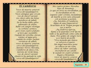 El Camborio                  Mis cuatro primos Heredias
                                          hijos de Benamejí.
  Voces de muerte sonaron      Lo que en otros no envidiaban, ya
   cerca del Guadalquivir.              lo envidiaban en mí.
 Voces antiguas que cercan     Zapatos color corinto, medallones
    voz de clavel varonil.       de marfil, y este cutis amasado
  Les clavó sobre las botas           con aceituna y jazmín.
     mordiscos de jabalí.          ¡Ay Antoñito el Camborio,
   En la lucha daba saltos          digno de una Emperatriz!
     jabonados de delfín.      Acuérdate de la Virgen porque te
  Bañó con sangre enemiga                     vas a morir.
     su corbata carmesí,                ¡Ay Federico García,
  pero eran cuatro puñales      llama a la Guardia Civil! Ya mi
    y tuvo que sucumbir.       talle se ha quebrado como caña de
 Cuando las estrellas clavan    maíz. Tres golpes de sangre tuvo
     rejones al agua gris,               y se murió de perfil.
  cuando los erales sueñan           Viva moneda que nunca
     verónicas de alhelí,                se volverá a repetir.
  voces de muerte sonaron            Un ángel marchoso pone
   cerca del Guadalquivir.             su cabeza en un cojín.
  Antonio Torres Heredia,            Otros de rubor cansado,
   Camborio de dura crin,             encendieron un candil.
    moreno de verde luna,          Y cuando los cuatro primos
    voz de clavel varonil:                llegan a Benamejí,
¿Quién te ha quitado la vida         voces de muerte cesaron
   cerca del Guadalquivir?           cerca del Guadalquivir.


                                                         Siguiente 
 