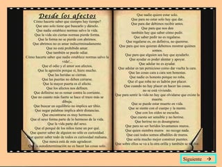 Desde los afectos                                              Que nadie quiere estar solo.
                                                                   Que para no estar solo hay que dar.
    Cómo hacerte saber que siempre hay tiempo?
                                                                   Que para dar debimos recibir antes.
      Que uno solo tiene que buscarlo y dárselo.
                                                                           Que para que nos den
      Que nadie establece normas salvo la vida.
                                                                   también hay que saber cómo pedir.
     Que la vida sin ciertas normas pierde forma.
                                                                     Que saber pedir no es regalarse.
       Que la forma no se pierde con abrirnos.
                                                               Que regalarse es, en definiva, no quererse.
    Que abrirnos no es amar indiscriminadamente.
                                                           Que para que nos quieran debemos mostrar quiénes
             Que no está prohibido amar.
                                                                                   somos.
             Que también se puede odiar.
                                                               Que para que alguien sea hay que ayudarlo.
Cómo hacerte saber que nadie establece normas salvo la
                                                                  Que ayudar es poder alentar y apoyar.
                        vida!...
                                                                         Que adular no es ayudar.
          Que el odio y el amor son afectos.
                                                          Que adular es tan pernicioso como dar vuelta la cara.
       Que la agresión porque sí, hiere mucho.
                                                                 Que las cosas cara a cara son honestas.
              Que las heridas se cierran.
                                                                  Que nadie es honesto porque no roba.
          Que las puertas no deben cerrarse.
                                                                 Que el que roba no es ladrón por placer.
          Que la mayor puerta es el afecto.
                                                              Que cuando no hay placer en hacer las cosas,
             Que los afectos nos definen.
                                                                            no se está viviendo.
     Que definirse no es remar contra la corriente.
                                                         Que para sentir la vida no hay que olvidarse que existe la
   Que no cuanto más fuerte se hace el trazo más se
                                                                                  muerte.
                        dibuja.
                                                                   Que se puede estar muerto en vida.
    Que buscar un equilibrio no implica ser tibio.
                                                                 Que se siente con el cuerpo y la mente.
     Que negar palabras implica abrir distancias.
                                                                      Que con los oídos se escucha.
          Que encontrarse es muy hermoso.
                                                                   Que cuesta ser sensible y no herirse.
  Que el sexo forma parte de lo hermoso de la vida.
                                                                      Que herirse no es desangrarse.
              Que la vida parte del sexo.
                                                               Que para no ser heridos levantamos muros.
     Que el porqué de los niños tiene un por qué.
                                                               Que quien siembra muros no recoge nada.
  Que querer saber de alguien no sólo es curiosidad.
                                                                Que casi todos somos albañiles de muros.
 Que querer saber todo de todos es curiosidad malsana.
                                                                Que sería mucho mejor construir puentes.
          Que nunca está de más agradecer.
                                                         Que sobre ellos se va a la otra orilla y también se vuelve.
 Que la autodeterminación no es hacer las cosas solo.


                                                                                                        Siguiente 
 
