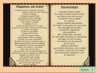 Hagamos un trato                                  Pasatiempo
    Cuando sientas tu herida sangrar
              cuando sientas tu voz sollozar           Cuando éramos niños
                cuenta conmigo.                   los viejos tenían como treinta
            Compañera,usted sabe                     un charco era un océano
         que puede contar conmigo,                     la muerte lisa y llana
         no hasta dos ni hasta diez
             sino contar conmigo.
                                                              no existía.
                Si algunas veces                    Luego cuando muchachos
      advierte que la miro a los ojos,          los viejos eran gente de cuarenta
y una veta de amor reconoce en los míos,              un estanque un océano
              no alerte sus fusiles                     la muerte solamente
              ni piense que deliro;                         una palabra.
               a pesar de la veta,
           o tal vez porque existe,
                                                      Ya cuando nos casamos
       usted puede contar conmigo.             los ancianos estaban en cincuenta
        Si otras veces me encuentra                   un lago era un océano
   huraño sin motivo, no piense que es               la muerte era la muerte
   flojera igual puede contar conmigo.                       de los otros.
   Pero hagamos un trato: yo quisiera                     Ahora veteranos
       contar con usted, es tan lindo
            saber que usted existe,
                                                 ya le dimos alcance a la verdad
  uno se siente vivo; y cuando digo esto          el océano es por fin el océano
quiero decir contar aunque sea hasta dos,         pero la muerte empieza a ser
           aunque sea hasta cinco.                           la nuestra.
           No ya para que acuda
          presurosa en mi auxilio,
     sino para saber a ciencia cierta
          que usted sabe que puede
                contar conmigo.


                                                                           Siguiente 
 