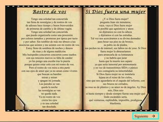 Rostro de vos                                  Si Dios fuera una mujer
            Tengo una soledad tan concurrida                                 ¿Y si Dios fuera mujer?
        tan llena de nostalgias y de rostros de vos                        pregunta Juan sin inmutarse,
      de adioses hace tiempo y besos bienvenidos                         vaya, vaya si Dios fuera mujer
       de primeras de cambio y de último vagón.                         es posible que agnósticos y ateos
            Tengo una soledad tan concurrida                              no dijéramos no con la cabeza
       que puedo organizarla como una procesión                          y dijéramos sí con las entrañas.
  por colores tamaños y promesas por época por tacto             Tal vez nos acercáramos a su divina desnudez
    y por sabor. Sin temblor de más me abrazo a tus                     para besar sus pies no de bronce,
ausencias que asisten y me asisten con mi rostro de vos.                       su pubis no de piedra,
       Estoy lleno de sombras de noches y deseos           sus pechos no de mármol, sus labios no de yeso. Si Dios
              de risas y de alguna maldición.                              fuera mujer la abrazaríamos
   Mis huéspedes concurren concurren como sueños                        para arrancarla de su lontananza
       con sus rencores nuevos su falta de candor                               y no habría que jurar
          yo les pongo una escoba tras la puerta                          hasta que la muerte nos separe
     porque quiero estar solo con mi rostro de vos.                  ya que sería inmortal por antonomasia
          Pero el rostro de vos mira a otra parte                  y en vez de transmitirnos SIDA o pánico
  con sus ojos de amor que ya no aman como víveres                      nos contagiaría su inmortalidad.
                   que buscan su hambre                                Si Dios fuera mujer no se instalaría
                        miran y miran                                    lejana en el reino de los cielos,
                    y apagan mi jornada.                    sino que nos aguardaría en el zaguán del infierno, con
                     Las paredes se van                                       sus brazos no cerrados,
                       queda la noche                      su rosa no de plástico y su amor no de ángeles. Ay Dios
                    las nostalgias se van                                          mío, Dios mío
                       no queda nada.                       si hasta siempre y desde siempre fueras una mujer qué
                     Ya mi rostro de vos                                       lindo escándalo sería,
                        cierra los ojos                        qué venturosa, espléndida, imposible, prodigiosa
                      y es una soledad                                               blasfemia.
                        tan desolada.


                                                                                                       Siguiente 
 