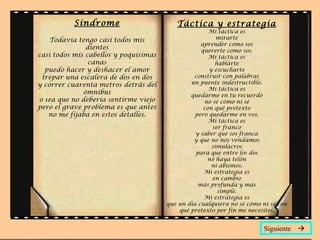 Síndrome                       Táctica y estrategia
                                                      Mi táctica es
    Todavía tengo casi todos mis                         mirarte
                                                   aprender como sos
               dientes                             quererte como sos.
casi todos mis cabellos y poquísimas                  Mi táctica es
                canas                                   hablarte
  puedo hacer y deshacer el amor                      y escucharte
 trepar una escalera de dos en dos              construir con palabras
y correr cuarenta metros detrás del            un puente indestructible.
                                                      Mi táctica es
              ómnibus                          quedarme en tu recuerdo
o sea que no debería sentirme viejo                 no sé cómo ni sé
pero el grave problema es que antes                 con qué pretexto
   no me fijaba en estos detalles.               pero quedarme en vos.
                                                      Mi táctica es
                                                       ser franco
                                                 y saber que sos franca
                                                y que no nos vendamos
                                                       simulacros
                                                 para que entre los dos
                                                     no haya telón
                                                       ni abismos.
                                                    Mi estrategia es
                                                       en cambio
                                                  más profunda y más
                                                         simple.
                                                    Mi estrategia es
                                       que un día cualquiera no sé cómo ni sé con
                                           qué pretexto por fin me necesites.


                                                                        Siguiente 
 