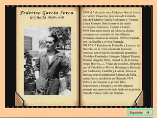 Federico García Lorca   1898 el 5 de junio nace Federico García Lorca
   Granada 1898-1936    en Fuente Vaqueros, provincia de Granada,
                        hijo de Federico García Rodríguez y Vicenta
                        Lorca Romero. Será el mayor de cuatro
                        hermanos: Francisco, Concha e Isabel.
                        1908 Pasa unos meses en Almería, donde
                        comienza sus estudios de bachillerato.
                        Primeros estudios de música. 1909 se traslada
                        con su familia a vivir a Granada.
                        1915-1917 Estudios de Filosofía y Letras y de
                        Derecho en la Universidad de Granada.
                        Amistad con el núcleo intelectual granadino
                        (Melchor Fernández Almagro, Miguel Pizarro,
                        Manuel Ángeles Ortiz, Ismael G. de la Serna,
                        Angel Barrios,...). Viajes de estudios, dirigidos
                        por el Catedrático Martín Domínguez Barrueta,
                        por Andalucía, Castillla y Galicia. Inicia su
                        amistad con el compositor Manuel de Falla,
                        quien fija su residencia en Granada.1918
                        Publica en Granada su primer libro
                        Impresiones y Paisajes y escribe algunos
                        poemas que aparecerán más tarde en su primer
                        libro de versos, Libro de Poemas.




                                                               Siguiente 
 