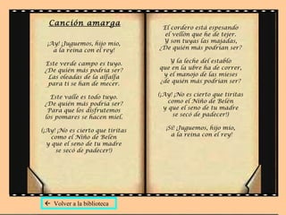 Canción amarga
                                   El cordero está espesando
                                    el vellón que he de tejer.
  ¡Ay! ¡Juguemos, hijo mío,        Y son tuyas las majadas,
    a la reina con el rey!        ¿De quién más podrían ser?

 Este verde campo es tuyo.           Y la leche del establo
 ¿De quién más podría ser?        que en la ubre ha de correr,
  Las oleadas de la alfalfa        y el manojo de las mieses
  para ti se han de mecer.        ¿de quién más podrían ser?

   Este valle es todo tuyo.       (¡Ay! ¡No es cierto que tiritas
 ¿De quién más podría ser?            como el Niño de Belén
  Para que los disfrutemos          y que el seno de tu madre
 los pomares se hacen miel.            se secó de padecer!)

(¡Ay! ¡No es cierto que tiritas     ¡Sí! ¡Juguemos, hijo mío,
    como el Niño de Belén             a la reina con el rey!
  y que el seno de tu madre
     se secó de padecer!)




  Volver a la biblioteca
 