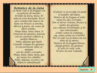 Romance de la Luna
La luna vino a la fragua con
                                 El jinete se acercaba tocando
     su polizón de nardos.
                                       el tambor del llano.
   El niño la mira, mira. El
                                 Dentro de la fragua el niño
 niño la está mirando. En el
                                     tiene los ojos cerrados.
  aire conmovido mueve la
                                Por el olivar venían, bronce y
  luna sus brazos y enseña,
                                        sueño, los gitanos.
 úbrica y pura, sus senos de
                                 Las cabezas levantadas y los
          duro estaño.
                                         ojos entornados.
   Huye luna, luna, luna. Si
                                   ¡Cómo canta la zumaya,
vinieran los gitanos, harían
                                  ay, cómo canta en el árbol!
   con tu corazón collares y
                                Por el cielo va la luna con un
         anillos blancos.
                                         niño de la mano.
    Niño, déjame que baile.
                                  Dentro de la fragua lloran,
 Cuando vengan los gitanos,
                                   dando gritos, los gitanos.
    te encontrarán sobre el
                                      El aire la vela, vela.
             yunque
                                    El aire la está velando.
    con los ojillos cerrados.
 Huye, luna, luna, luna, que
     ya siento los caballos.
  Niño, déjame, no pises mi
      blancor almidonado


                                                        Siguiente 
 