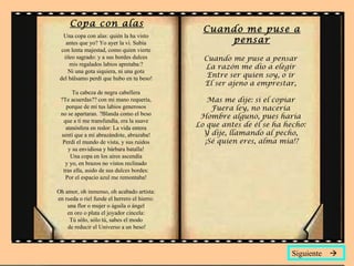 Copa con alas
                                                Cuando me puse a
   Una copa con alas: quién la ha visto
    antes que yo? Yo ayer la vi. Subía              pensar
  con lenta majestad, como quien vierte
   óleo sagrado: y a sus bordes dulces          Cuando me puse a pensar
     mis regalados labios apretaba:?            La razón me dio a elegir
     Ni una gota siquiera, ni una gota
 del bálsamo perdí que hubo en tu beso!          Entre ser quien soy, o ir
                                                El ser ajeno a emprestar,
      Tu cabeza de negra cabellera
 ?Te acuerdas?? con mi mano requería,            Mas me dije: si el copiar
   porque de mí tus labios generosos              Fuera ley, no nacería
 no se apartaran. ?Blanda como el beso
                                               Hombre alguno, pues haría
  que a ti me transfundía, era la suave
   atmósfera en redor: La vida entera         Lo que antes de él se ha hecho:
 sentí que a mí abrazándote, abrazaba!          Y dije, llamando al pecho,
  Perdí el mundo de vista, y sus ruidos         ¡Sé quien eres, alma mía!?
    y su envidiosa y bárbara batalla!
     Una copa en los aires ascendía
   y yo, en brazos no vistos reclinado
  tras ella, asido de sus dulces bordes:
   Por el espacio azul me remontaba!

Oh amor, oh inmenso, oh acabado artista:
en rueda o riel funde el herrero el hierro:
    una flor o mujer o águila o ángel
    en oro o plata el joyador cincela:
     Tú sólo, sólo tú, sabes el modo
    de reducir el Universo a un beso!



                                                                         Siguiente 
 