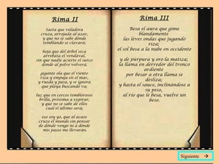 Rima II                            Rima III

     Saeta que voladora                 Besa el aura que gime
  cruza, arrojada al azar,                  blandamente
   y que no se sabe dónde           las leves ondas que jugando
   temblando se clavará;                         riza;
                                 el sol besa a la nube en occidente
    hoja que del árbol seca
    arrebata el vendaval,
sin que nadie acierte el surco    y de púrpura y oro la matiza;
   donde al polvo volverá;       la llama en derredor del tronco
                                             ardiente
 gigante ola que el viento           por besar a otra llama se
 riza y empuja en el mar,
                                              desliza;
y rueda y pasa, y se ignora
  qué playa buscando va;         y hasta el sauce, inclinándose a
                                             su peso,
luz que en cercos temblorosos      al río que le besa, vuelve un
  brilla, próxima a expirar,                    beso.
   y que no se sabe de ellos
      cuál el último será;

   eso soy yo, que al acaso
 cruzo el mundo sin pensar
 de dónde vengo ni a dónde
    mis pasos me llevarán.




                                                              Siguiente 
 