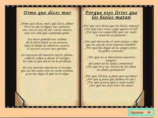 Dime que dices mar                       Porque esos lirios que
                                            los hielos matan
¡Dime qué dices, mar, qué dices, dime!
   Pero no me lo digas; tus cantares     ¿Por qué esos lirios que los hielos matan?
 son, con el coro de tus varios mares,    ¿Por qué esas rosas a que agosta el sol?
   una voz sola que cantando gime.         ¿Por qué esos pajarillos que sin vuelo
                                                  se mueren en plumón?
    Ese mero gemido nos redime
   de la letra fatal, y sus pesares,     ¿Por qué derrocha el cielo tantas vidas
  bajo el oleaje de nuestros azares,       que no son de otras nuevas eslabón?
    el secreto secreto nos oprime.        ¿Por qué fue dique de tu sangre pura
                                                    tu pobre corazón?
La sinrazón de nuestra suerte abona,
  calla la culpa y danos el castigo;        ¿Por qué no se mezclaron nuestras
 la vida al que nació no le perdona;                     sangres
                                             del amor en la santa comunión?
 de esta enorme injusticia sé testigo,     ¿Por qué tú y yo, Teresa de mi alma
que así mi canto con tu canto entona,              no dimos granazón?
   y no me digas lo que no te digo.
                                          ¿Por qué, Teresa, y para qué nacimos?
                                           ¿Por qué y para qué fuimos los dos?
                                            ¿Por qué y para qué es todo nada?
                                             ¿Por qué nos hizo Dios?de amar.




                                                                            Siguiente 
 