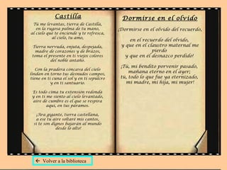 Castilla                       Dormirse en el olvido
 Tú me levantas, tierra de Castilla,
   en la rugosa palma de tu mano,          ¡Dormirse en el olvido del recuerdo,
al cielo que te enciende y te refresca,
           al cielo, tu amo,
                                                en el recuerdo del olvido,
 Tierra nervuda, enjuta, despejada,         y que en el claustro maternal me
  madre de corazones y de brazos,                         pierdo
 toma el presente en ti viejos colores        y que en él desnazco perdido!
          del noble antaño.
                                            ¡Tú, mi bendito porvenir pasado,
   Con la pradera cóncava del cielo
lindan en torno tus desnudos campos,
                                                mañana eterno en el ayer;
tiene en ti cuna el sol y en ti sepulcro    tú, todo lo que fue ya eternizado,
           y en ti santuario.                 mi madre, mi hija, mi mujer!

 Es todo cima tu extensión redonda
 y en ti me siento al cielo levantado,
 aire de cumbre es el que se respira
         aquí, en tus páramos.

    ¡Ara gigante, tierra castellana,
   a ese tu aire soltaré mis cantos,
  si te son dignos bajarán al mundo
              desde lo alto!




   Volver a la biblioteca
 
