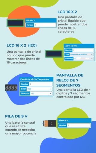LCD 16 X 2 (I2C)
Una pantalla de cristal
liquido que puede
mostrar dos lineas de
16 caracteres
PILA DE 9 V
Una pantalla de
cristal liquido que
puede mostrar dos
lineas de 16
caracteres
LCD 16 X 2
PANTALLA DE
RELOJ DE 7
SEGMENTOS
Una pantalla LED de 4
dígitos y 7 segmentos
controlada por I2C
Una batería central
que se utiliza
cuando se necesita
una mayor potencia
 