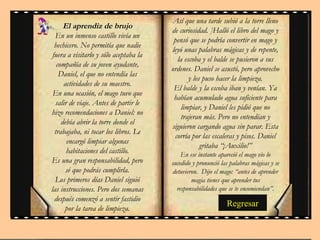 Regresar El aprendiz de brujo En un inmenso castillo vivía un hechicero. No permitía que nadie fuera a visitarlo y sólo aceptaba la compañía de su joven ayudante, Daniel, el que no entendía las actividades de su maestro. En una ocasión, el mago tuvo que salir de viaje. Antes de partir le hizo recomendaciones a Daniel: no debía abrir la torre donde el trabajaba, ni tocar los libros. Le encargó limpiar algunas habitaciones del castillo. Es una gran responsabilidad, pero sé que podrás cumplirla. Los primeros días Daniel siguió las instrucciones. Pero dos semanas después comenzó a sentir fastidio por la tarea de limpieza. Así que una tarde subió a la torre lleno de curiosidad. ]Halló el libro del mago y pensó que se podría convertir en mago y leyó unas palabras mágicas y de repente, la escoba y el balde se pusieron a sus ordenes. Daniel se asustó, pero aprovecho y los puso hacer la limpieza. El balde y la escoba iban y venían. Ya habían acumulado agua suficiente para limpiar, y Daniel les pidió que no trajeran más. Pero no entendían y siguieron cargando agua sin parar. Esta corría por las escaleras y pisos. Daniel gritaba “¡Auxilio!” En ese instante apareció el mago vio lo sucedido y pronunció las palabras mágicas y se detuvieron.  Dijo el mago: “antes de aprender magia tienes que aprender tus responsabilidades que se te encomiendan”. 