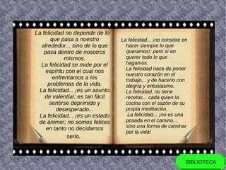 La felicidad no depende de lo
       que pasa a nuestro         La felicidad... ¡no consiste en
   alrededor... sino de lo que      hacer siempre lo que
    pasa dentro de nosotros         queramos!; pero sí en
             mismos.                querer todo lo que
   La felicidad se mide por el      hagamos.
                                    La felicidad nace de poner
     espíritu con el cual nos
                                    nuestro corazón en el
        enfrentamos a los           trabajo... y de hacerlo con
      problemas de la vida.         alegría y entusiasmo.
  La felicidad... ¡es un asunto     La felicidad, no tiene
    de valentía!; es tan fácil      recetas... cada quien la
      sentirse deprimido y          cocina con el sazón de su
         desesperado...             propia meditación.
  La felicidad... ¡es un estado      La felicidad... ¡no es una
 de ánimo!; no somos felices        posada en el camino...
     en tanto no decidamos          sino una forma de caminar
                                    por la vida!
              serlo.



                                                                BIBLIOTECA
 