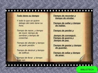 Todo tiene su tiempo          Tiempo de recordar y
                                tiempo de olvidar.
Y todo lo que se quiere
  debajo del cielo tiene su   Tiempo de callar y tiempo
  hora.                         de hablar.

Tiempo de nacer, y tiempo     Tiempo de perder y
  de morir; tiempo de
  sembrar y tiempo de         tiempo de conseguir.
  cosechar.                   Tiempo de guerra y
                              tiempo de paz.
Tiempo de ofender y tiempo
  de pedir perdón.            Tiempo de gastar y tiempo
                                de guardar.
Tiempo de destruir y tiempo
  de edificar.                Tiempo de odiar y tiempo
                                de amar.
Tiempo de llorar y tiempo
  de reír.



                                                          BIBLIOTECA
 