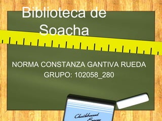 Biblioteca de
    Soacha

NORMA CONSTANZA GANTIVA RUEDA
       GRUPO: 102058_280
 