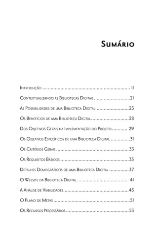 Sumário



INTRODUÇÃO ............................................................... 11
CONTEXTUALIZANDO AS BIBLIOTECAS DIGITAIS ..........................21
AS POSSIBILIDADES DE UMA BIBLIOTECA DIGITAL .......................25
OS BENEFÍCIOS DE UMA BIBLIOTECA DIGITAL ...........................28
DOS OBJETIVOS GERAIS NA IMPLEMENTAÇÃO DO PROJETO ........... 29
OS OBJETIVOS ESPECÍFICOS DE UMA BIBLIOTECA DIGITAL ..............31
OS CRITÉRIOS GERAIS ....................................................33
OS REQUISITOS BÁSICOS .................................................35
DETALHES DEMOGRÁFICOS DE UMA BIBLIOTECA DIGITAL ..............37
O WEBSITE DA BIBLIOTECA DIGITAL ..................................... 41
A ANÁLISE DE VIABILIDADES...............................................45
O PLANO DE METAS .......................................................51
OS RECURSOS NECESSÁRIOS .............................................53
 