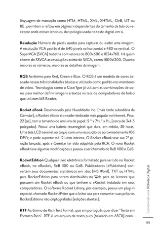 linguagem de marcação como HTM, HTML, XML, XHTML, OeB, LIT ou
RB, permitem o reﬂow em páginas independentes do tamanho da tela do re-
ceptor onde estiver lendo ou da tipologia usada no texto digital em si.

Resolução Número de pixels usados para capturar ou exibir uma imagem.
A resolução VGA padrão é de 640 pixels na horizontal e 480 na vertical. O
SuperVGA [SVGA] trabalha com valores de 800x600 e 1024x768. Há quem
chame de SSVGA as resoluções acima de SVGA, como 1600x1200. Quanto
maiores os números, maiores os detalhes da imagem.

RGB Acrônimo para Red, Green e Blue. O RGB é um modelo de cores ba-
seado nessas três tonalidades básicas e utilizado como padrão nos monitores
de vídeo. Tecnologias como o ClearType já utilizam as combinações de co-
res para melhor deﬁnir imagens e textos na tela de computadores de bolso
que utilizam MS Reader.

Rocket eBook Desenvolvido pela NuvoMedia Inc. [mais tarde subsidiária da
Gemstar], o Rocket eBook é o reader dedicado mais popular na Internet. Pesa:
22 [oz], tem o tamanho de um livro de papel: 5 “ x 7½ “ x 1½, [cerca de 3x4.5
polegadas]. Possui uma bateria recarregável que dura, em média, 30 horas.
Uma tela LCD sensível ao toque com uma resolução de aproximadamente 106
DPI’s; e pode suportar até 12 livros inteiros. O Rocket eBook teve sua 2ª ge-
ração lançada, após a Gemstar ter sido adquirida pela RCA. O novo Rocket
eBook teve algumas modiﬁcações e passou a ser chamado de ReB 1100 e GeB.

RocketEdition Qualquer livro eletrônico formatado para ser lido no Rocket
eBook, no eRocket, ReB 1100 ou GeB. Publicadores [ePublishers] con-
                                                                                Construindo uma Biblioteca Digital




vertem seus documentos eletrônicos em .doc [MS Word], TXT ou HTML
para RocketEdition para serem distribuídos na Web para os leitores que
possuem um Rocket eBook ou que tenham o eRocket instalado em seus
computadores. O software Rocket Library, por exemplo, possui um plug-in
especial chamado RocketWriter que o leitor usa para converter suas próprias
RocketEditions não criptografadas [edições abertas].

RTF Acrônimo de Rich Text Format, que em português quer dizer ‘Texto em
Formato Rico’. RTF é um arquivo de texto puro [baseado em ASCII] consi-
                                                                                 99
 
