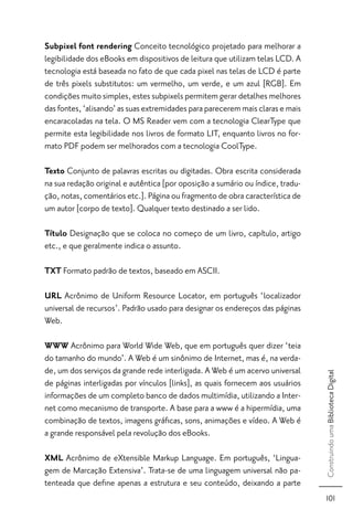 Subpixel font rendering Conceito tecnológico projetado para melhorar a
legibilidade dos eBooks em dispositivos de leitura que utilizam telas LCD. A
tecnologia está baseada no fato de que cada pixel nas telas de LCD é parte
de três pixels substitutos: um vermelho, um verde, e um azul [RGB]. Em
condições muito simples, estes subpixels permitem gerar detalhes melhores
das fontes, ‘alisando’ as suas extremidades para parecerem mais claras e mais
encaracoladas na tela. O MS Reader vem com a tecnologia ClearType que
permite esta legibilidade nos livros de formato LIT, enquanto livros no for-
mato PDF podem ser melhorados com a tecnologia CoolType.

Texto Conjunto de palavras escritas ou digitadas. Obra escrita considerada
na sua redação original e autêntica [por oposição a sumário ou índice, tradu-
ção, notas, comentários etc.]. Página ou fragmento de obra característica de
um autor [corpo de texto]. Qualquer texto destinado a ser lido.

Título Designação que se coloca no começo de um livro, capítulo, artigo
etc., e que geralmente indica o assunto.

TXT Formato padrão de textos, baseado em ASCII.

URL Acrônimo de Uniform Resource Locator, em português ‘localizador
universal de recursos’. Padrão usado para designar os endereços das páginas
Web.

WWW Acrônimo para World Wide Web, que em português quer dizer ‘teia
do tamanho do mundo’. A Web é um sinônimo de Internet, mas é, na verda-
de, um dos serviços da grande rede interligada. A Web é um acervo universal
                                                                                Construindo uma Biblioteca Digital




de páginas interligadas por vínculos [links], as quais fornecem aos usuários
informações de um completo banco de dados multimídia, utilizando a Inter-
net como mecanismo de transporte. A base para a www é a hipermídia, uma
combinação de textos, imagens gráﬁcas, sons, animações e vídeo. A Web é
a grande responsável pela revolução dos eBooks.

XML Acrônimo de eXtensible Markup Language. Em português, ‘Lingua-
gem de Marcação Extensiva’. Trata-se de uma linguagem universal não pa-
tenteada que deﬁne apenas a estrutura e seu conteúdo, deixando a parte
                                                                                 101
 
