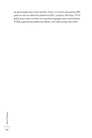 da apresentação para outros padrões. Assim, um mesmo documento XML
                 pode ser visto em diferentes plataformas [PCs, celulares, PalmTops, TV Di-
                 gital], já que cada uma delas usa sua própria linguagem para a apresentação.
                 A OeB, especiﬁcação padrão dos eBooks, tem toda sua base sob a XML.
Ednei Procópio




102
 