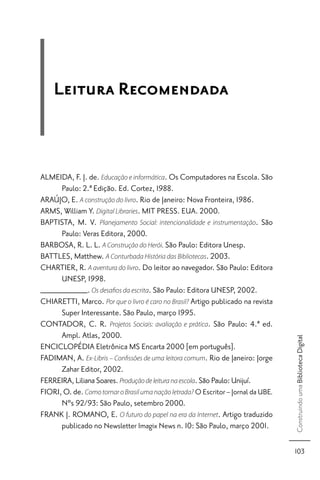 Leitura Recomendada



ALMEIDA, F. J. de. Educação e informática. Os Computadores na Escola. São
      Paulo: 2.ª Edição. Ed. Cortez, 1988.
ARAÚJO, E. A construção do livro. Rio de Janeiro: Nova Fronteira, 1986.
ARMS, William Y. Digital Libraries. MIT PRESS. EUA. 2000.
BAPTISTA, M. V. Planejamento Social: intencionalidade e instrumentação. São
      Paulo: Veras Editora, 2000.
BARBOSA, R. L. L. A Construção do Herói. São Paulo: Editora Unesp.
BATTLES, Matthew. A Conturbada História das Bibliotecas. 2003.
CHARTIER, R. A aventura do livro. Do leitor ao navegador. São Paulo: Editora
      UNESP, 1998.
__________. Os desaﬁos da escrita. São Paulo: Editora UNESP, 2002.
CHIARETTI, Marco. Por que o livro é caro no Brasil? Artigo publicado na revista
      Super Interessante. São Paulo, março 1995.
CONTADOR, C. R. Projetos Sociais: avaliação e prática. São Paulo: 4.ª ed.
      Ampl. Atlas, 2000.
                                                                                    Construindo uma Biblioteca Digital




ENCICLOPÉDIA Eletrônica MS Encarta 2000 [em português].
FADIMAN, A. Ex-Libris – Conﬁssões de uma leitora comum. Rio de Janeiro: Jorge
      Zahar Editor, 2002.
FERREIRA, Liliana Soares. Produção de leitura na escola. São Paulo: Unijuí.
FIORI, O. de. Como tornar o Brasil uma nação letrada? O Escritor – Jornal da UBE.
      Nºs 92/93: São Paulo, setembro 2000.
FRANK J. ROMANO, E. O futuro do papel na era da Internet. Artigo traduzido
      publicado no Newsletter Imagix News n. 10: São Paulo, março 2001.

                                                                                    103
 