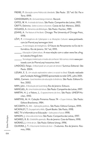 FREIRE, P. Educação como Prática da Liberdade. São Paulo: 23.ª ed. Ed. Paz e
                       Terra. 1999.
                 GANDERMAN, H. De Gutemberg à Internet. Record.
                 GATES, W. H. A estrada do futuro. São Paulo: Companhia das Letras, 1995.
                 GRITTI, Delmino. Sobre o Livro e o Escrever. Caxias do Sul: Maneco, 2002.
                 HOUAISS, A. Elementos da Bibliologia. São Paulo: Hucitec, 1983.
                 JOHNS, A. The Nature of the Book. Chicago: The University of Chicago Press,
                       1998.
                 LÉVY, P. A Emergência do Cyberspace e as Mutações Culturais www.portoweb.
                       com.br/PierreLevy/aemergen.html
                 _____. As tecnologias de Inteligência. O Futuro do Pensamento na Era da In-
                       formática. Rio de Janeiro. 34.ª ed, 1993.
                 _____. Educação e Cybercultura. A nova relação com o saber www.fae.ufmg.
                       br/catedra/Artigo3.htm
                 _____. Tecnologias intelectuais e modos de conhecer: Nós somos o texto www.por-
                       toweb.com.br/PierreLevy/nossomos.html
                 LINDOSO, Felipe. O Brasil pode ser um país de leitores? Summus Editorial: São
                       Paulo. 2004.
                 LIZUKA, E. S. Um estudo exploratório sobre o e-social no Brasil. Estudo realizado
                       pela Fundação Kellogg [2000] apresentada na rede GIFE, julho 2001.
                 MAIA, Carmem. Guia brasileiro de educação à distância. São Paulo: Editora Es-
                       fera. 2002.
                 MAN, John. A Revolução de Gutemberg. Rio de Janeiro: Ediouro.
                 MANGUEL, A. Uma história da leitura. São Paulo: Companhia das Letras, 1997.
                 MARTIN, H. J. e Febvre, L. O aparecimento do livro. São Paulo: UNESP/Hu-
                       citec, 1992.
                 MARTINS, M. H. Coleção Primeiros Passos 74 – O que é leitura. São Paulo:
                       Editora Braziliense, 1984.
                 MCGRATH, S. XML – Aplicações práticas. São Paulo: Editora Campus, 1999.
                 MCKINLEY, T. Do papel até a Web. Quark Books: São Paulo, 1998.
                 MEC TV e Informática na Educação – Salto para o Futuro. 1998.
                 MINDIN, J. Uma vida entre livros. São Paulo: Companhia das Letras, 1997.
Ednei Procópio




                 MOARES, R. B. O biblióﬁlo aprendiz. Rio de Janeiro: Casa da Palavra, 1998.
                 MORAES, J. A Arte de Ler. São Paulo: Editora Unesp, 1996.
                 OLIVEIRA, J. T. A fascinante história do livro – 3 volumes. Rio de Janeiro: Kos-
                       mos, 1986.
104
 