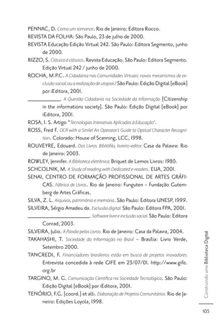PENNAC, D. Como um romance. Rio de Janeiro: Editora Rocco.
REVISTA DA FOLHA: São Paulo, 23 de julho de 2000.
REVISTA Educação Edição Virtual 242. São Paulo: Editora Segmento, junho
       de 2000.
RIZZO, S. Clássico é clássico. Revista Educação. São Paulo: Editora Segmento.
       Edição Virtual 242 / junho de 2000.
ROCHA, M.P.C. A Cidadania nas Comunidades Virtuais: novos mecanismos de ex-
       clusão social, ou a realização de utopias? São Paulo: Edição Digital [eBook]
       por iEditora, 2001.
__________. A Questão Cidadania na Sociedade da Informação [Citizenship
       in the informations society]. São Paulo: Edição Digital [eBook] por
       iEditora, 2001.
ROSA, I. S. Artigo “Tecnologias Interativas Aplicadas à Educação”.
ROSS, Fred F. OCR with a Smile! An Operator’s Guide to Optical Character Recogni-
       tion. Colorado: House of Scanning, LCC, 1998.
ROUVEYRE, Edouard. Dos Livros. Biblióﬁlo, livreiro-editor. Casa da Palavra: Rio
       de Janeiro: 2003.
ROWLEY, Jennifer. A Biblioteca eletrônica. Briquet de Lemos Livros: 1980.
SCHCOLNIK, M. A Study of reading with Dedicated e-readers. EUA, 2001.
SENAI, CENTRO DE FORMAÇÃO PROFISSIONAL DE ARTES GRÁFI-
       CAS. Fábrica de Livros. Rio de Janeiro: Funguten – Fundação Gutem-
       berg de Artes Gráﬁcas.
SILVA, Z. L. Arquivos, patrimônio e memória. São Paulo: Editora UNESP, 1999.
SILVEIRA, Sérgio Amadeu da. Exclusão digital. São Paulo: Editora FPA, 2001.
___________________. Software livre e inclusão social. São Paulo: Editora
       Conrad, 2003.
SILVEIRA, Julio. A Paixão pelos Livros. Rio de Janeiro: Casa da Palavra, 2004.
                                                                                      Construindo uma Biblioteca Digital




TAKAHASHI, T. Sociedade da Informação no Brasil – Brasília: Livro Verde,
       Setembro 2000.
TANCREDI, F. Financiadores brasileiros estão em busca de projetos inovadores.
       Entrevista concedida à rede GIFE em 23/07/01. http://www.gife.
       org.br
TARGINO, M. G. Comunicação Cientíﬁca na Sociedade Tecnológica. São Paulo:
       Edição Digital [eBook] por iEditora, 2001.
TENÓRIO, F.G. [coord.] et alli. Elaboração de Projetos Comunitários. Rio de Ja-
       neiro: Edições Loyola, 1998.
                                                                                      105
 