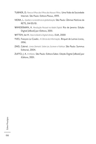 TURNER, D. Para os Filhos dos Filhos dos Nossos Filhos. Uma Visão da Sociedade
                       Internet. São Paulo: Editora Plexus, 1999.
                 VIEIRA, L. Quebec e a resistência à globalização. São Paulo: Últimas Notícias da
                       RETS, 04/05/01.
                 WANDERMAN, A. Revolução Pessoal na Idade Digital. Rio de Janeiro: Edição
                       Digital [eBook] por iEditora, 2001.
                 WITTEN, Ian H. How to Build a Digital Library. EUA, 2000
                 YVES, François Le Coadic. A Ciência da Informação. Briquet de Lemos Livros,
                       1996.
                 ZAID, Gabriel. Livros Demais!: Sobre Ler, Escrever e Publicar. São Paulo: Summus
                       Editorial, 2004.
                 ZUFFO, J. A. A Infoera. São Paulo: Editora Saber. Edição Digital [eBook] por
                       iEditora, 2001.
Ednei Procópio




106
 