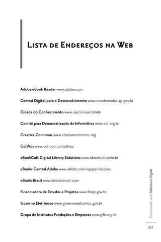 Lista de Endereços na Web



Adobe eBook Reader www.adobe.com

Central Digital para o Desenvolvimento www.investimentos.sp.gov.br

Cidade do Conhecimento www.usp.br/iea/cidade

Comitê para Democratização da Informática www.cdi.org.br

Creative Commons www.creativecommons.org

CultVox www.uol.com.br/cultvox

eBookCult Digital Library Solutions www.ebookcult.com.br

eBooks Central Adobe www.adobe.com/epaper/ebooks
                                                                     Construindo uma Biblioteca Digital




eBooksBrasil www.ebooksbrasil.com

Financiadora de Estudos e Projetos www.ﬁnep.gov.br

Governo Eletrônico www.governoeletronico.gov.br

Grupo de Institutos Fundações e Empresas www.gife.org.br

                                                                     107
 