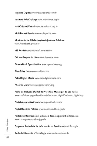 Inclusão Digital www.inclusaodigital.com.br

                 Instituto InfoCri@nça www.infocrianca.org.br

                 Itaú Cultural Virtual www.itaucultural.org.br

                 MobiPocket Reader www.mobipocket.com

                 Movimento de Alfabetização de Jovens e Adultos
                 www.movadigital.pucsp.br

                 MS Reader www.microsoft.com/reader

                 O Livro Depois do Livro www.desvirtual.com

                 Open eBook Speciﬁcation www.openebook.org

                 OverDrive Inc. www.overdrive.com

                 Palm Digital Media www.palmdigitalmedia.com

                 Phoenix-Library www.phoenix-library.org

                 Plano de Inclusão Digital da Prefeitura Municipal de São Paulo
                 www.prefeitura.sp.gov.br/cidadania/inclusao_digital/inclusao_digital.asp

                 Portal Alexandriavirtual www.supervirtual.com.br

                 Portal Domínio Público www.dominiopublico.gov.br

                 Portal de informação em Ciência e Tecnologia do Rio de Janeiro
                 www.prossiganosestados.rj.gov.br
Ednei Procópio




                 Programa Sociedade da Informação no Brasil www.socinfo.org.br

                 Rede de Educação e Tecnologia www.edutecnet.com.br
108
 