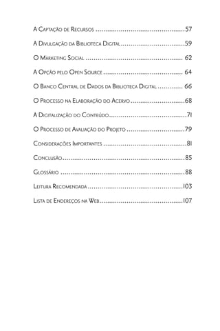 A CAPTAÇÃO DE RECURSOS ..............................................57
A DIVULGAÇÃO DA BIBLIOTECA DIGITAL .................................59
O MARKETING SOCIAL .................................................. 62
A OPÇÃO PELO OPEN SOURCE ......................................... 64
O BANCO CENTRAL DE DADOS DA BIBLIOTECA DIGITAL ............. 66
O PROCESSO NA ELABORAÇÃO DO ACERVO ............................68
A DIGITALIZAÇÃO DO CONTEÚDO ........................................71
O PROCESSO DE AVALIAÇÃO DO PROJETO ..............................79
CONSIDERAÇÕES IMPORTANTES ...........................................81
CONCLUSÃO ...............................................................85
GLOSSÁRIO ................................................................88
LEITURA RECOMENDADA .................................................103
LISTA DE ENDEREÇOS NA WEB ...........................................107
 