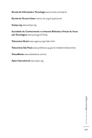 Revista de Informação e Tecnologia www.revista.unicamp.br

Revista do Terceiro Setor noticia.rits.org.br/pub/jornal

Sampa.org www.sampa.org

Sociedade do Conhecimento na Internet Biblioteca Virtual de Inova-
ção Tecnológica www.prossiga.br/ﬁnep

Telecentros Brasil www.regency.org/indexi.htm

Telecentros São Paulo www.prefeitura.sp.gov.br/cidadania/telecentros

VirtualBooks www.vbookstore.com.br

Xplor International www.xplor.org




                                                                       Construindo uma Biblioteca Digital




                                                                       109
 