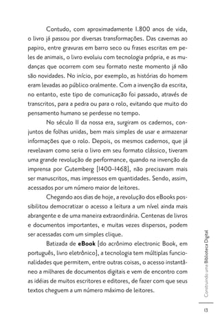 Contudo, com aproximadamente 1.800 anos de vida,
o livro já passou por diversas transformações. Das cavernas ao
papiro, entre gravuras em barro seco ou frases escritas em pe-
les de animais, o livro evoluiu com tecnologia própria, e as mu-
danças que ocorrem com seu formato neste momento já não
são novidades. No início, por exemplo, as histórias do homem
eram levadas ao público oralmente. Com a invenção da escrita,
no entanto, este tipo de comunicação foi passado, através de
transcritos, para a pedra ou para o rolo, evitando que muito do
pensamento humano se perdesse no tempo.
        No século II da nossa era, surgiram os cadernos, con-
juntos de folhas unidas, bem mais simples de usar e armazenar
informações que o rolo. Depois, os mesmos cadernos, que já
revelavam como seria o livro em seu formato clássico, tiveram
uma grande revolução de performance, quando na invenção da
imprensa por Gutemberg [1400–1468], não precisavam mais
ser manuscritos, mas impressos em quantidades. Sendo, assim,
acessados por um número maior de leitores.
        Chegando aos dias de hoje, a revolução dos eBooks pos-
sibilitou democratizar o acesso a leitura a um nível ainda mais
abrangente e de uma maneira extraordinária. Centenas de livros
e documentos importantes, e muitas vezes dispersos, podem
ser acessadas com um simples clique.
                                                                   Construindo uma Biblioteca Digital




        Batizada de eBook [do acrônimo electronic Book, em
português, livro eletrônico], a tecnologia tem múltiplas funcio-
nalidades que permitem, entre outras coisas, o acesso instantâ-
neo a milhares de documentos digitais e vem de encontro com
as idéias de muitos escritores e editores, de fazer com que seus
textos cheguem a um número máximo de leitores.

                                                                         13
 