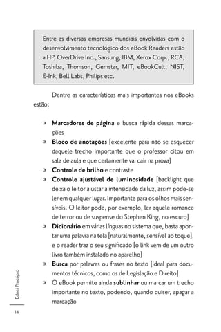 Entre as diversas empresas mundiais envolvidas com o
                    desenvolvimento tecnológico dos eBook Readers estão
                    a HP, OverDrive Inc., Sansung, IBM, Xerox Corp., RCA,
                    Toshiba, Thomson, Gemstar, MIT, eBookCult, NIST,
                    E-Ink, Bell Labs, Philips etc.

                          Dentre as características mais importantes nos eBooks
                 estão:

                    » Marcadores de página e busca rápida dessas marca-
                      ções
                    » Bloco de anotações [excelente para não se esquecer
                      daquele trecho importante que o professor citou em
                      sala de aula e que certamente vai cair na prova]
                    » Controle de brilho e contraste
                    » Controle ajustável de luminosidade [backlight que
                      deixa o leitor ajustar a intensidade da luz, assim pode-se
                      ler em qualquer lugar. Importante para os olhos mais sen-
                      síveis. O leitor pode, por exemplo, ler aquele romance
                      de terror ou de suspense do Stephen King, no escuro]
                    » Dicionário em várias línguas no sistema que, basta apon-
                      tar uma palavra na tela [naturalmente, sensível ao toque],
                      e o reader traz o seu signiﬁcado [o link vem de um outro
                      livro também instalado no aparelho]
                    » Busca por palavras ou frases no texto [ideal para docu-
                      mentos técnicos, como os de Legislação e Direito]
Ednei Procópio




                    » O eBook permite ainda sublinhar ou marcar um trecho
                      importante no texto, podendo, quando quiser, apagar a
                      marcação
  14
 