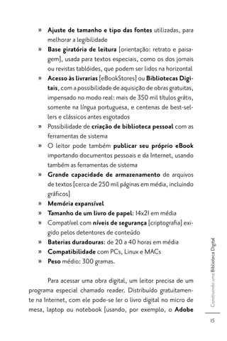» Ajuste de tamanho e tipo das fontes utilizadas, para
     melhorar a legibilidade
   » Base giratória de leitura [orientação: retrato e paisa-
     gem], usada para textos especiais, como os dos jornais
     ou revistas tablóides, que podem ser lidos na horizontal
   » Acesso às livrarias [eBookStores] ou Bibliotecas Digi-
     tais, com a possibilidade de aquisição de obras gratuitas,
     impensado no modo real: mais de 350 mil títulos grátis,
     somente na língua portuguesa, e centenas de best-sel-
     lers e clássicos antes esgotados
   » Possibilidade de criação de biblioteca pessoal com as
     ferramentas de sistema
   » O leitor pode também publicar seu próprio eBook
     importando documentos pessoais e da Internet, usando
     também as ferramentas de sistema
   » Grande capacidade de armazenamento de arquivos
     de textos [cerca de 250 mil páginas em média, incluindo
     gráﬁcos]
   » Memória expansível
   » Tamanho de um livro de papel: 14x21 em média
   » Compatível com níveis de segurança [criptograﬁa] exi-
     gido pelos detentores de conteúdo
   » Baterias duradouras: de 20 a 40 horas em média
                                                                  Construindo uma Biblioteca Digital




   » Compatibilidade com PCs, Linux e MACs
   » Peso médio: 300 gramas.

        Para acessar uma obra digital, um leitor precisa de um
programa especial chamado reader. Distribuído gratuitamen-
te na Internet, com ele pode-se ler o livro digital no micro de
mesa, laptop ou notebook [usando, por exemplo, o Adobe
                                                                        15
 