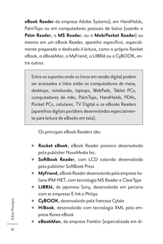 eBook Reader da empresa Adobe Systems]; em HandHelds,
                 PalmTops ou em computadores pessoais de bolso [usando o
                 Palm Reader, o MS Reader, ou o MobiPocket Reader] ou
                 mesmo em um eBook Reader, aparelho especíﬁco, especial-
                 mente preparado e dedicado à leitura, como o próprio Rocket
                 eBook, o eBookMan, o MyFriend, o LIBRIé ou o CyBOOK, en-
                 tre outros.

                    Entre os suportes onde os livros em versão digital podem
                    ser acessados e lidos estão os computadores de mesa,
                    desktops, notebooks, laptops, WebPads, Tablet PCs,
                    computadores de mão, PalmTops, HandHelds, PDAs,
                    Pocket PCs, celulares, TV Digital e os eBooks Readers
                    [aparelhos digitais portáteis desenvolvidos especialmen-
                    te para leitura de eBooks em tela].

                       Os principais eBook Readers são:

                    » Rocket eBook, eBook Reader pioneiro desenvolvido
                      pela publisher NuvoMedia Inc.
                    » SoftBook Reader, com LCD colorido desenvolvido
                      pela publisher SoftBook Press
                    » MyFriend, eBook Reader desenvolvido pela empresa ita-
                      liana IPM-NET, com tecnologia MS Reader e ClearType
                    » LIBRIé, da japonesa Sony, desenvolvido em parceria
                      com as empresas E-Ink e Philips
                    » CyBOOK, desenvolvido pela francesa Cytale
Ednei Procópio




                    » HiBook, desenvolvido com tecnologia XML pela em-
                      presa Korea eBook
                    » eBookMan, da empresa Franklin [especializada em di-
  16
 