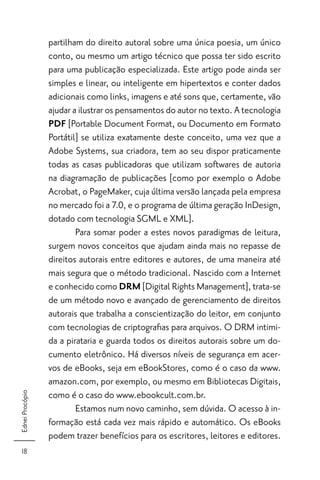 partilham do direito autoral sobre uma única poesia, um único
                 conto, ou mesmo um artigo técnico que possa ter sido escrito
                 para uma publicação especializada. Este artigo pode ainda ser
                 simples e linear, ou inteligente em hipertextos e conter dados
                 adicionais como links, imagens e até sons que, certamente, vão
                 ajudar a ilustrar os pensamentos do autor no texto. A tecnologia
                 PDF [Portable Document Format, ou Documento em Formato
                 Portátil] se utiliza exatamente deste conceito, uma vez que a
                 Adobe Systems, sua criadora, tem ao seu dispor praticamente
                 todas as casas publicadoras que utilizam softwares de autoria
                 na diagramação de publicações [como por exemplo o Adobe
                 Acrobat, o PageMaker, cuja última versão lançada pela empresa
                 no mercado foi a 7.0, e o programa de última geração InDesign,
                 dotado com tecnologia SGML e XML].
                         Para somar poder a estes novos paradigmas de leitura,
                 surgem novos conceitos que ajudam ainda mais no repasse de
                 direitos autorais entre editores e autores, de uma maneira até
                 mais segura que o método tradicional. Nascido com a Internet
                 e conhecido como DRM [Digital Rights Management], trata-se
                 de um método novo e avançado de gerenciamento de direitos
                 autorais que trabalha a conscientização do leitor, em conjunto
                 com tecnologias de criptograﬁas para arquivos. O DRM intimi-
                 da a pirataria e guarda todos os direitos autorais sobre um do-
                 cumento eletrônico. Há diversos níveis de segurança em acer-
                 vos de eBooks, seja em eBookStores, como é o caso da www.
                 amazon.com, por exemplo, ou mesmo em Bibliotecas Digitais,
                 como é o caso do www.ebookcult.com.br.
Ednei Procópio




                         Estamos num novo caminho, sem dúvida. O acesso à in-
                 formação está cada vez mais rápido e automático. Os eBooks
                 podem trazer benefícios para os escritores, leitores e editores.
  18
 