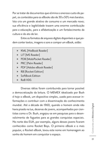 Por se tratar de documentos que elimina o oneroso custo do pa-
pel, os conteúdos para os eBooks são de 30 a 50% mais baratos.
Isto cria um grande atrativo de consumo e um mercado novo;
sua eﬁciência e legibilidade trazem uma enorme contribuição
para a educação, para a alfabetização e um fortalecimento da
cultura e do ato de ler.
        Entre os formatos de arquivos digitais disponíveis e que po-
dem conter textos, imagens e sons e compor um eBook, estão:

   »   KML [HieBook Reader]
   »   LIT [MS Reader]
   »   PDB [MobiPocket Reader]
   »   PRC [Palm Reader]
   »   PDF [Adobe eBook Reader]
   »   RB [Rocket Edition]
   »   SoftBook Edition
   »   ReB 1100.

        Diversas idéias foram contribuindo para tornar possível
a democratização da leitura. O MEMEX idealizado por Bush
é hoje o eBook, um dispositivo simples, usado para acessar in-
formações e contribuir com a disseminação do conhecimento
mundial. Até a década de 1960, quando o homem ainda não
                                                                       Construindo uma Biblioteca Digital




havia pisado na lua, dezenas de jovens, acompanhados por cien-
tistas como o Dr. Bush, engajou-se em pesquisas para o desen-
volvimento de foguetes para as grandes conquistas espaciais.
No norte dos EUA, por exemplo, alguns desses jovens ﬁcaram
conhecidos como Rocket Boys. O primeiro eBook e o mais
popular, o Rocket eBook, levou este nome em homenagem ao
sonho do homem em conquistar o espaço.
                                                                            19
 