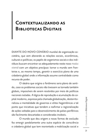 Contextualizando as
   Bibliotecas Digitais


DIANTE DO NOVO CENÁRIO mundial de organização so-
cietária, que vem alterando as relações sociais, econômicas,
culturais e políticas; os papéis de organismos sociais e dos indi-
víduos buscam encontrar-se adequadamente neste novo modus
vivendi com um objetivo precípuo: tornar o mundo sem fron-
teiras e, ao mesmo tempo, garantir o exercício pleno de uma
cidadania global onde a informação assume centralidade como
recurso de poder.
        O ideário que origina o fenômeno seria pleno de senti-
do, caso os problemas sociais não tivessem se tornado também
globais, impossíveis de serem resolvidos por meio de políticas
nacionais isoladas. A lógica de reprodução e acumulação do ca-
                                                                     Construindo uma Biblioteca Digital




pital moderno, expressa pela chamada globalização, desterrito-
rializou a mentalidade de governos e elites hegemônicas a tal
ponto que iniciativas que tendem a reaﬁrmar a regionalização
de ações voltadas para o desenvolvimento de países periféricos
são facilmente descartadas e consideradas inviáveis.
        O mundo que deu origem a novas formas de exclusão
fez emergir paralelamente uma outra espécie de consciência
e cidadania global que tem reorientado a mobilização social e
                                                                           21
 