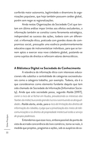 conferido maior autonomia, legitimidade e dinamismo às orga-
                 nizações populares, que hoje também possuem caráter global,
                 porém sem negar as regionalizações.
                          Ainda nestas Organizações da Sociedade Civil que ten-
                 tam em última análise impor limites aos efeitos excludentes, a
                 informação também se constitui como ferramenta estratégica,
                 indispensável ao sucesso das ações, todavia com um diferen-
                 cial: a informação ética, praticada com grandes doses de com-
                 promisso social, pressupõe uma essência predominantemente
                 educativa capaz de instrumentalizar indivíduos, para que se tor-
                 nem aptos a exercer essa nova cidadania global, postando-se
                 como sujeitos de direitos e reforcem valores democráticos.


                 A Biblioteca Digital na Sociedade do Conhecimento
                         A relevância da informação ética com interesses educa-
                 cionais não substitui a centralidade de categorias socioestrutu-
                 rais como a categoria trabalho, por exemplo. Todavia, ela é o
                 que consideramos como elemento fundante daquilo que tem
                 sido chamado de Sociedade da Informação [Information Socie-
                 ty]. Ainda que esta sociedade possa, segundo Ataíde [1997],
                 correr o risco de se fechar em feudos, prevalecendo os interesses dos
                 ‘barões da mídia’, buscando grandes lucros e acentuando as desigual-
                 dades. Ataíde alerta, ainda, para o risco de limitação dos direitos de
                 informação do cidadão, e julga que a privatização dos meios de tele-
                 comunicações e os direitos de propriedade intelectual estão a serviço
Ednei Procópio




                 de grupos poderosos.
                         Entendemos que esse risco, embora possível do ponto de
                 vista da acirrada concorrência do livre comércio, torna-se nulo, à
                 medida que projetos, programas e ações, sob os auspícios da so-
 22
 