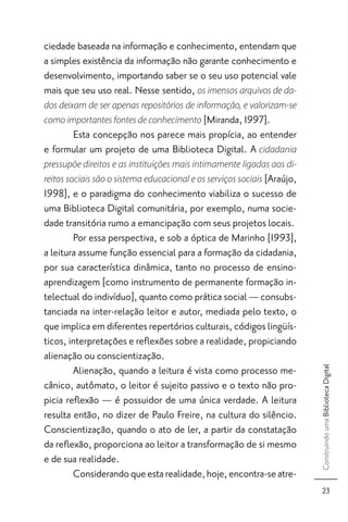 ciedade baseada na informação e conhecimento, entendam que
a simples existência da informação não garante conhecimento e
desenvolvimento, importando saber se o seu uso potencial vale
mais que seu uso real. Nesse sentido, os imensos arquivos de da-
dos deixam de ser apenas repositórios de informação, e valorizam-se
como importantes fontes de conhecimento [Miranda, 1997].
      Esta concepção nos parece mais propícia, ao entender
e formular um projeto de uma Biblioteca Digital. A cidadania
pressupõe direitos e as instituições mais intimamente ligadas aos di-
reitos sociais são o sistema educacional e os serviços sociais [Araújo,
1998], e o paradigma do conhecimento viabiliza o sucesso de
uma Biblioteca Digital comunitária, por exemplo, numa socie-
dade transitória rumo a emancipação com seus projetos locais.
        Por essa perspectiva, e sob a óptica de Marinho [1993],
a leitura assume função essencial para a formação da cidadania,
por sua característica dinâmica, tanto no processo de ensino-
aprendizagem [como instrumento de permanente formação in-
telectual do indivíduo], quanto como prática social — consubs-
tanciada na inter-relação leitor e autor, mediada pelo texto, o
que implica em diferentes repertórios culturais, códigos lingüís-
ticos, interpretações e reﬂexões sobre a realidade, propiciando
alienação ou conscientização.
        Alienação, quando a leitura é vista como processo me-
                                                                          Construindo uma Biblioteca Digital




cânico, autômato, o leitor é sujeito passivo e o texto não pro-
picia reﬂexão — é possuidor de uma única verdade. A leitura
resulta então, no dizer de Paulo Freire, na cultura do silêncio.
Conscientização, quando o ato de ler, a partir da constatação
da reﬂexão, proporciona ao leitor a transformação de si mesmo
e de sua realidade.
        Considerando que esta realidade, hoje, encontra-se atre-
                                                                             23
 