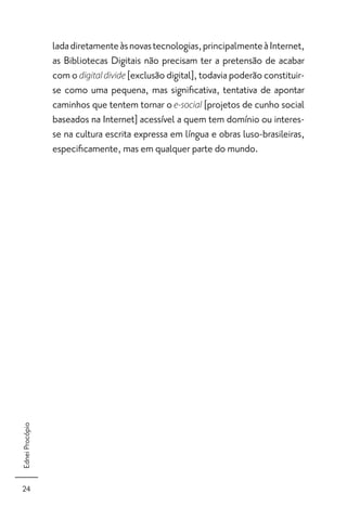 lada diretamente às novas tecnologias, principalmente à Internet,
                 as Bibliotecas Digitais não precisam ter a pretensão de acabar
                 com o digital divide [exclusão digital], todavia poderão constituir-
                 se como uma pequena, mas signiﬁcativa, tentativa de apontar
                 caminhos que tentem tornar o e-social [projetos de cunho social
                 baseados na Internet] acessível a quem tem domínio ou interes-
                 se na cultura escrita expressa em língua e obras luso-brasileiras,
                 especiﬁcamente, mas em qualquer parte do mundo.
Ednei Procópio




 24
 