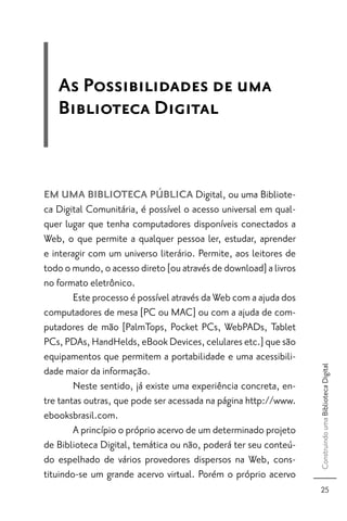 As Possibilidades de uma
   Biblioteca Digital


EM UMA BIBLIOTECA PÚBLICA Digital, ou uma Bibliote-
ca Digital Comunitária, é possível o acesso universal em qual-
quer lugar que tenha computadores disponíveis conectados a
Web, o que permite a qualquer pessoa ler, estudar, aprender
e interagir com um universo literário. Permite, aos leitores de
todo o mundo, o acesso direto [ou através de download] a livros
no formato eletrônico.
        Este processo é possível através da Web com a ajuda dos
computadores de mesa [PC ou MAC] ou com a ajuda de com-
putadores de mão [PalmTops, Pocket PCs, WebPADs, Tablet
PCs, PDAs, HandHelds, eBook Devices, celulares etc.] que são
equipamentos que permitem a portabilidade e uma acessibili-
                                                                  Construindo uma Biblioteca Digital




dade maior da informação.
        Neste sentido, já existe uma experiência concreta, en-
tre tantas outras, que pode ser acessada na página http://www.
ebooksbrasil.com.
        A princípio o próprio acervo de um determinado projeto
de Biblioteca Digital, temática ou não, poderá ter seu conteú-
do espelhado de vários provedores dispersos na Web, cons-
tituindo-se um grande acervo virtual. Porém o próprio acervo
                                                                    25
 